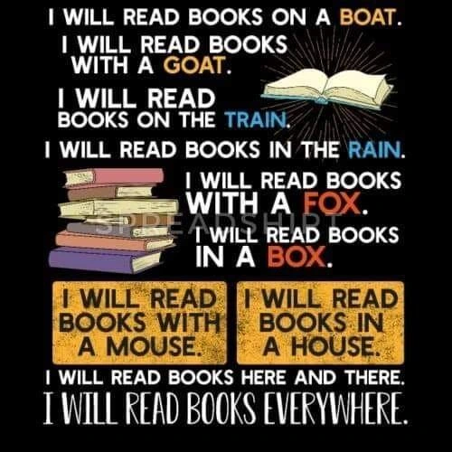I WILL READ BOOKS ON A BOAT.
I WILL READ BOOKS WITH A GOAT.
I WILL READ BOOKS ON THE TRAIN.
I WILL READ BOOKS IN THE RAIN.
I WILL READ BOOKS WITH A FOX.
I WILL READ BOOKS  IN A BOX
I WILL READ BOOKS WITH A MOUSE. 
I WILL READ BOOKS IN A HOUSE.
I WILL READ BOOKS  HERE AND THERE.
I WILL READ BOOKS EVERYWHERE.