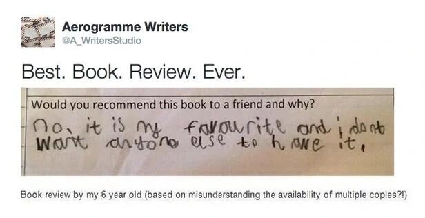 Post by Aerogramme Writers

Best. Book. Review. Ever.

Photo of text:
Q: Would you recommend this book to a friend and why?
A: (Written in pencil by a child) no. it is my favourite and i dont want anyone else to have it.

Explanation added below photo:
Book review by my 6 year old (based on misunderstanding the availability of multiple copies?!)
