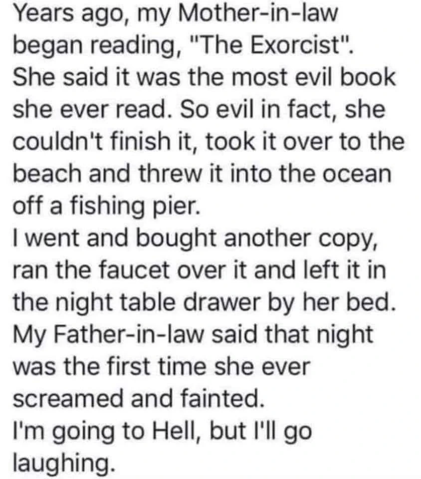Years ago, my Mother-in-law began reading, "The Exorcist". She said it was the most evil book she ever read. So evil in fact, she couldn't finish it, took it over to the beach and threw it into the ocean off a fishing pier.

| went and bought another copy, ran the faucet over it and left it in the night table drawer by her bed. My Father-in-law said that night was the first time she ever screamed and fainted.

I'm going to Hell, but I'll go laughing.
