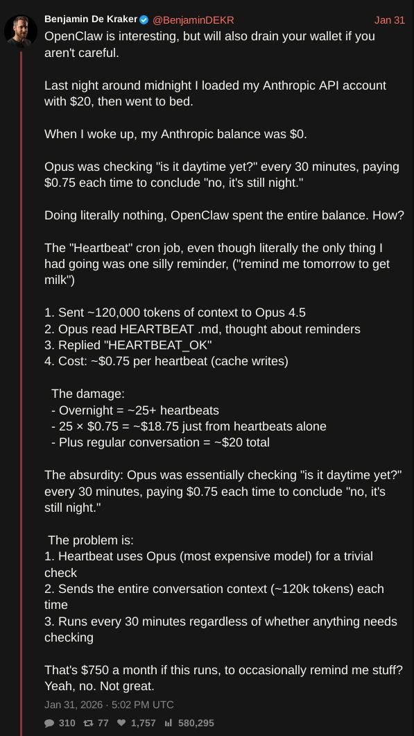 screenshot of tweet by @BenjaminDEKR with text: OpenClaw is interesting, but will also drain your wallet if you aren't careful.  Last night around midnight I loaded my Anthropic API account with $20, then went to bed.  When I woke up, my Anthropic balance was $0.  Opus was checking "is it daytime yet?" every 30 minutes, paying $0.75 each time to conclude "no, it's still night."  Doing literally nothing, OpenClaw spent the entire balance. How?   The "Heartbeat" cron job, even though literally the only thing I had going was one silly reminder, ("remind me tomorrow to get milk")  1. Sent ~120,000 tokens of context to Opus 4.5 2. Opus read HEARTBEAT .md, thought about reminders 3. Replied "HEARTBEAT_OK" 4. Cost: ~$0.75 per heartbeat (cache writes)    The damage:   - Overnight = ~25+ heartbeats   - 25 × $0.75 = ~$18.75 just from heartbeats alone   - Plus regular conversation = ~$20 total  The absurdity: Opus was essentially checking "is it daytime yet?" every 30 minutes, paying $0.75 each time to conclude "no, it's still night."   The problem is: 1. Heartbeat uses Opus (most expensive model) for a trivial check 2. Sends the entire conversation context (~120k tokens) each time 3. Runs every 30 minutes regardless of whether anything needs checking  That's $750 a month if this runs, to occasionally remind me stuff? Yeah, no. Not great.