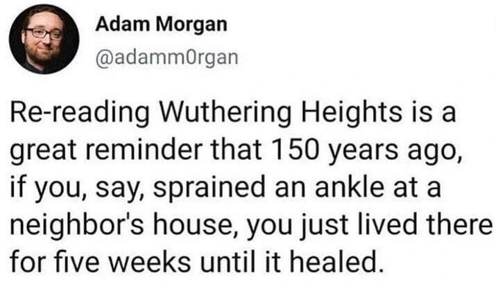 Post by Adam Morgan

Re-reading Wuthering Heights is a great reminder that 150 years ago, if you, say, sprained an ankle at a neighbor's house, you just lived there for five weeks until it healed.
